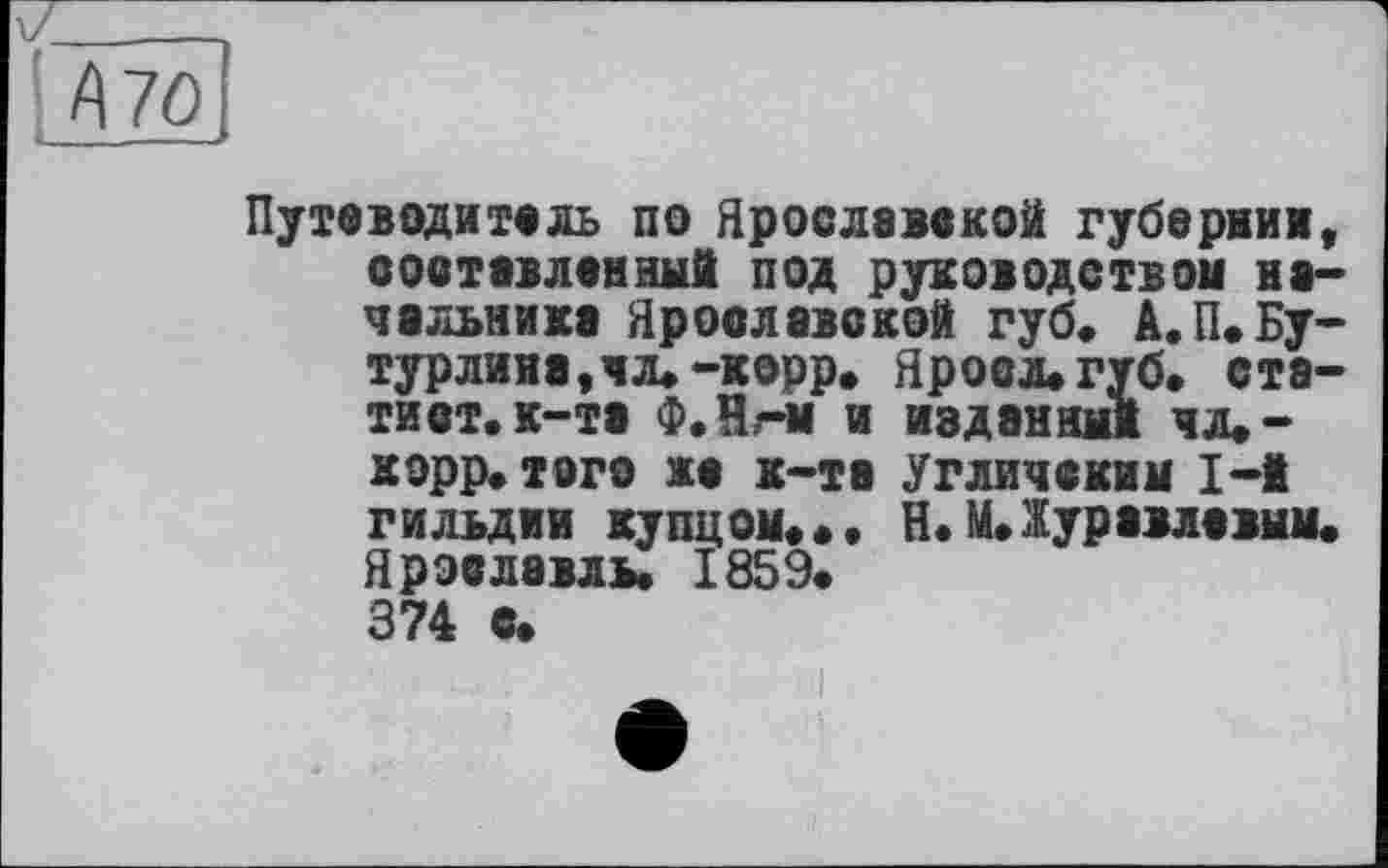 ﻿' А70
і- — - -
Путеводитель по Ярославской губернии, соотевленный под руководством начальника Ярославской губ. А.П.Бутурлина, чл.-корр. Ярова» губ» статист, к—та Ф.Н,-м и изданный чл»-корр» того же к-та Угличским 1-і гильдии купцом» »• H. М.Журавлевым. Ярославль. 1859« 374 с.